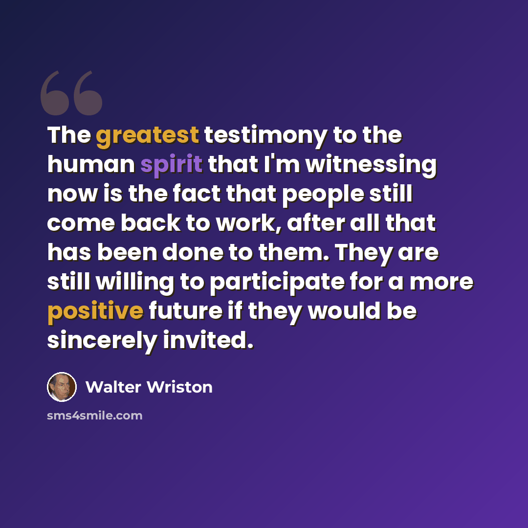 “The greatest testimony to the human spirit that I'm witnessing now is the fact that people still come back to work, after all that has been done to them. They are still willing to participate for a more positive future if they would be sincerely invited.” quote by Walter Wriston