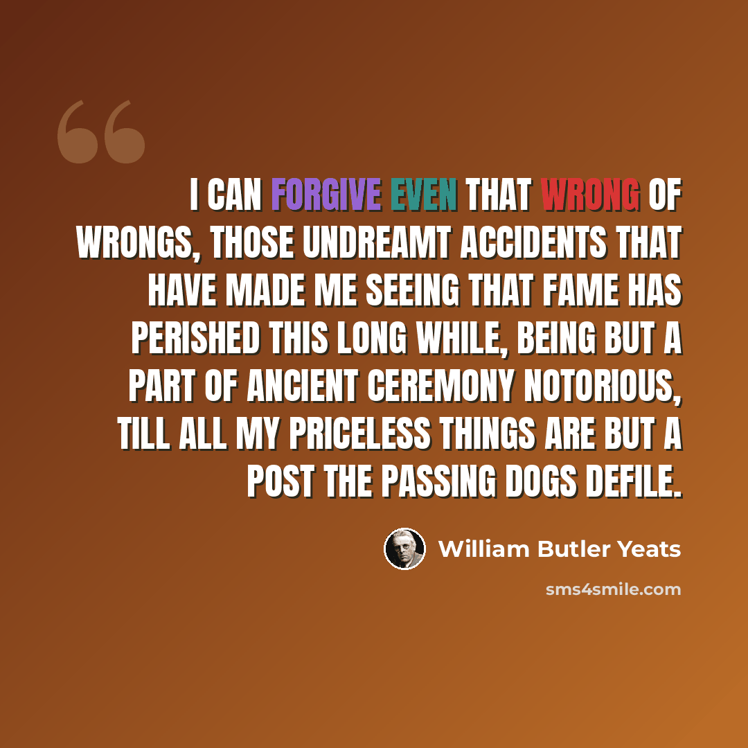 “I can forgive even that wrong of wrongs, Those undreamt accidents that have made me Seeing that Fame has perished this long while, Being but a part of ancient ceremony Notorious, till all my priceless things Are but a post the passing dogs defile.” quote by William Butler Yeats