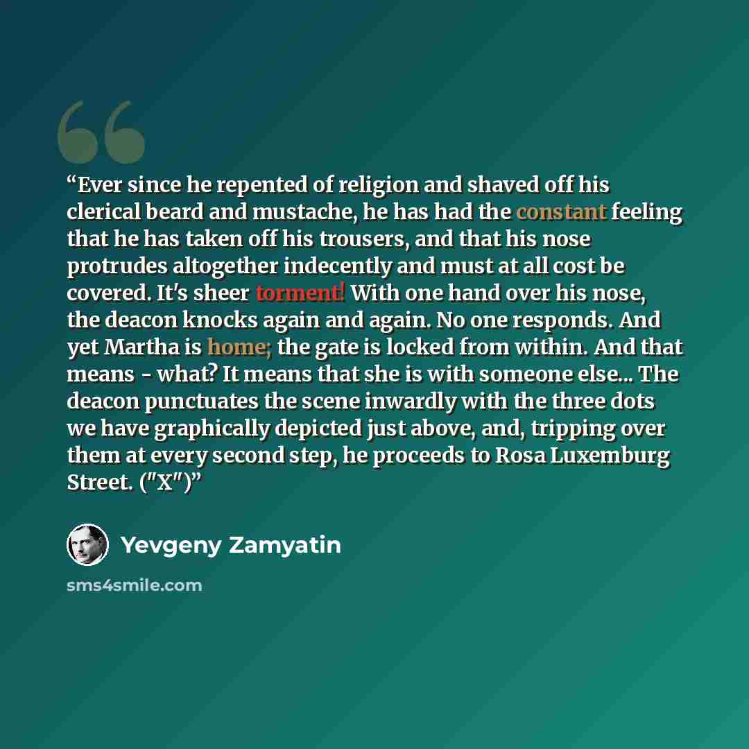 “Ever since he repented of religion and shaved off his clerical beard and mustache, he has had the constant feeling that he has taken off his trousers, and that his nose protrudes altogether indecently and must at all cost be covered. It's sheer torment! With one hand over his nose, the deacon…” quote by Yevgeny Zamyatin