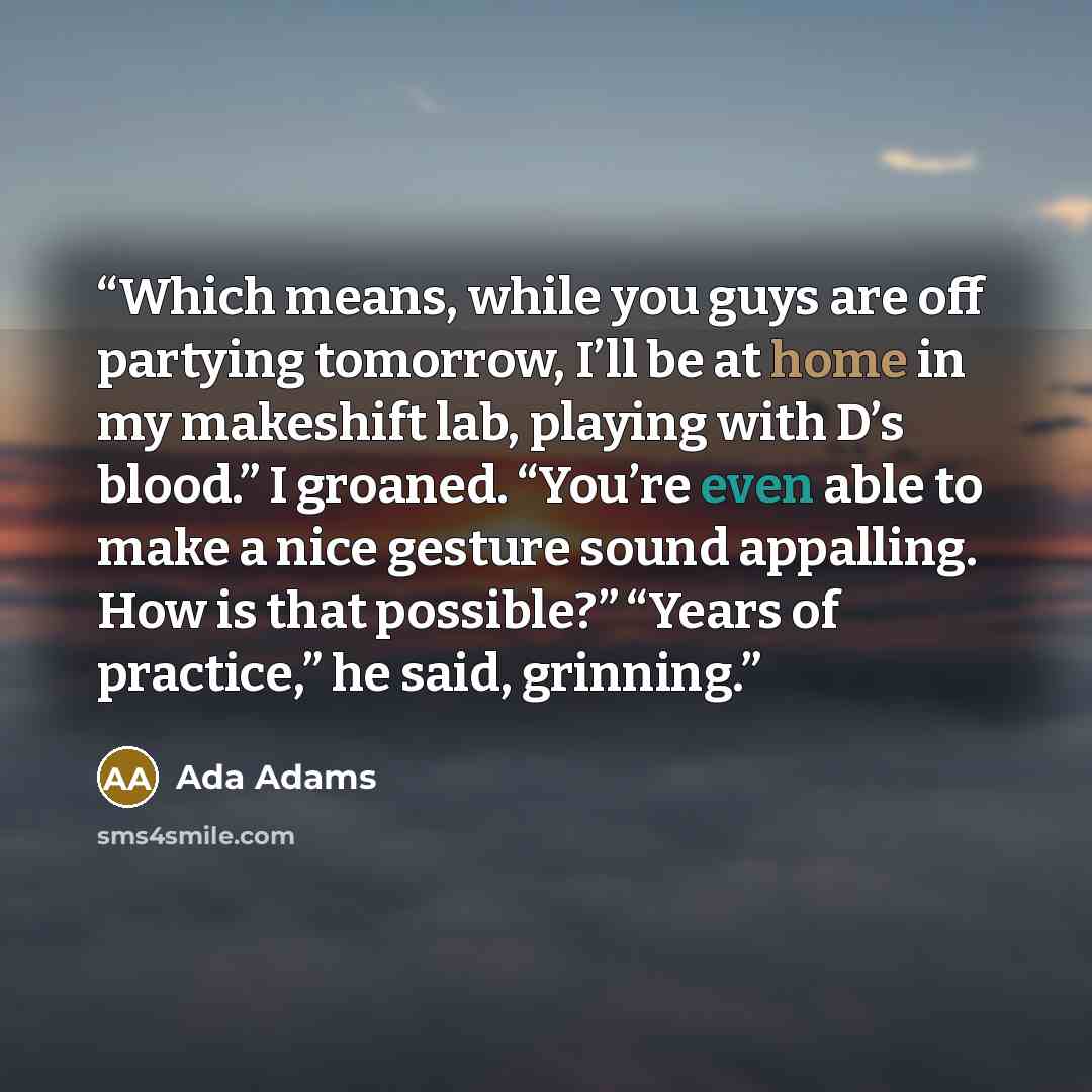 “Which means, while you guys are off partying tomorrow, I’ll be at home in my makeshift lab, playing with D’s blood.” I groaned. “You’re even able to make a nice gesture sound appalling. How is that possible?” “Years of practice,” he said, grinning.” quote by Ada Adams