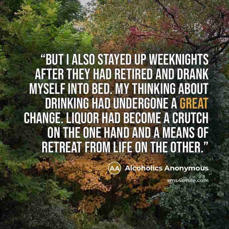 “But I also stayed up weeknights after they had retired and drank myself into bed. My thinking about drinking had undergone a great change. Liquor had become a crutch on the one hand and a means of retreat from life on the other.” quote by Alcoholics Anonymous