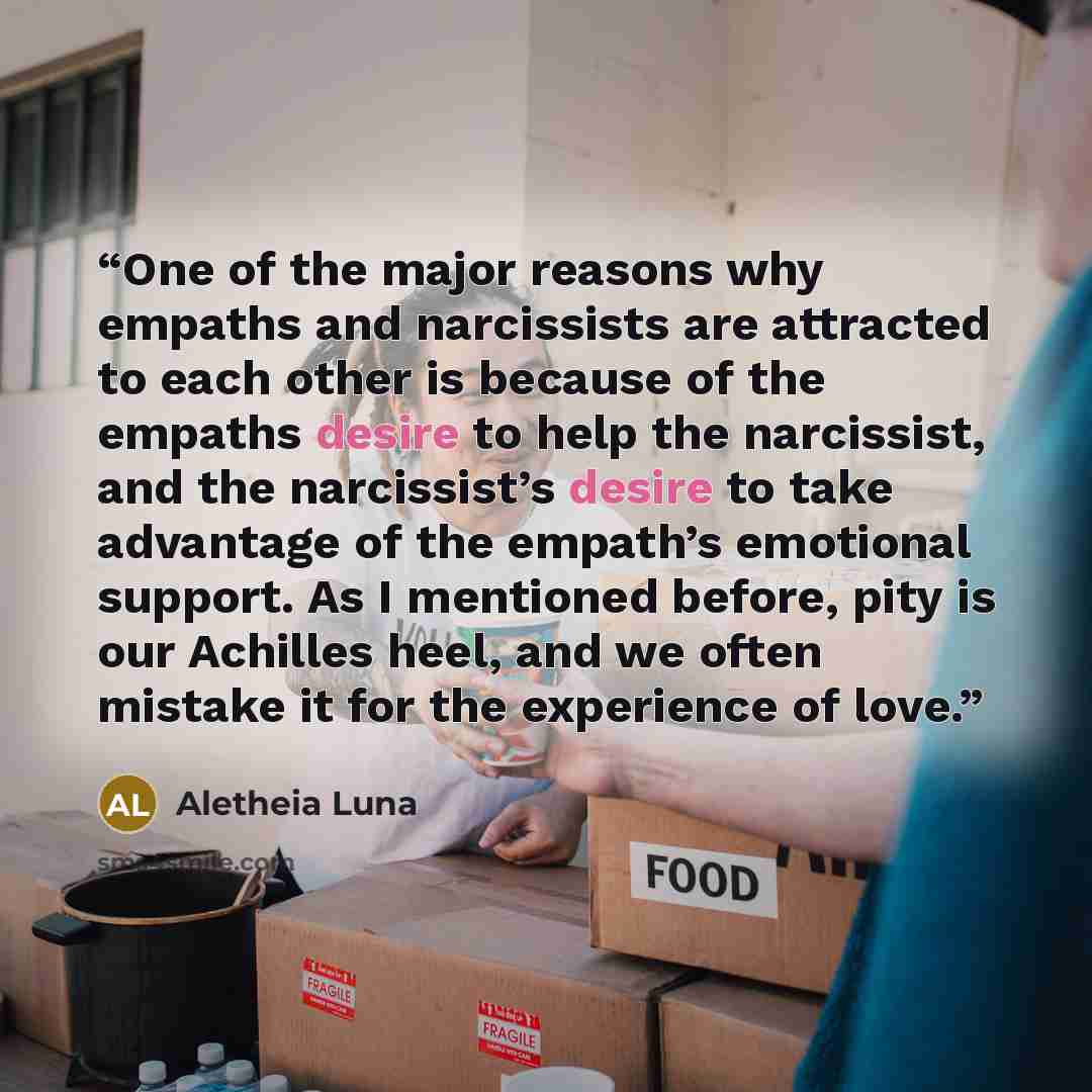 “One of the major reasons why empaths and narcissists are attracted to each other is because of the empaths desire to help the narcissist, and the narcissist’s desire to take advantage of the empath’s emotional support. As I mentioned before, pity is our Achilles heel, and we often mistake it for…” quote by Aletheia Luna