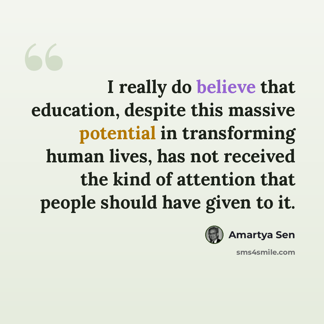 “I really do believe that education, despite this massive potential in transforming human lives, has not received the kind of attention that people should have given to it.” quote by Amartya Sen