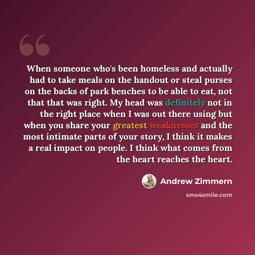 “When someone who's been homeless and actually had to take meals on the handout or steal purses on the backs of park benches to be able to eat, not that that was right. My head was definitely not in the right place when I was out there using but when you share your greatest weaknesses and the most…” quote by Andrew Zimmern