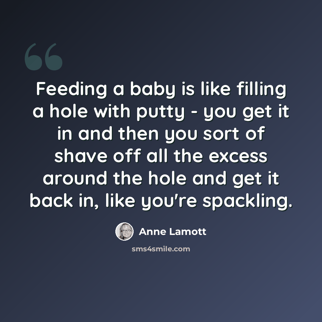 “Feeding a baby is like filling a hole with putty - you get it in and then you sort of shave off all the excess around the hole and get it back in, like you're spackling.” quote by Anne Lamott