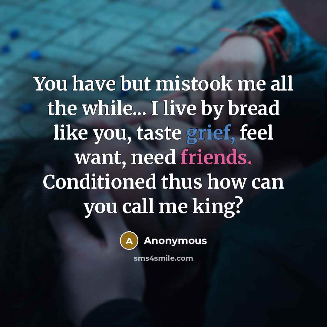 “You have but mistook me all the while... I live by bread like you, taste grief, feel want, need friends. Conditioned thus how can you call me king?” quote by Anonymous