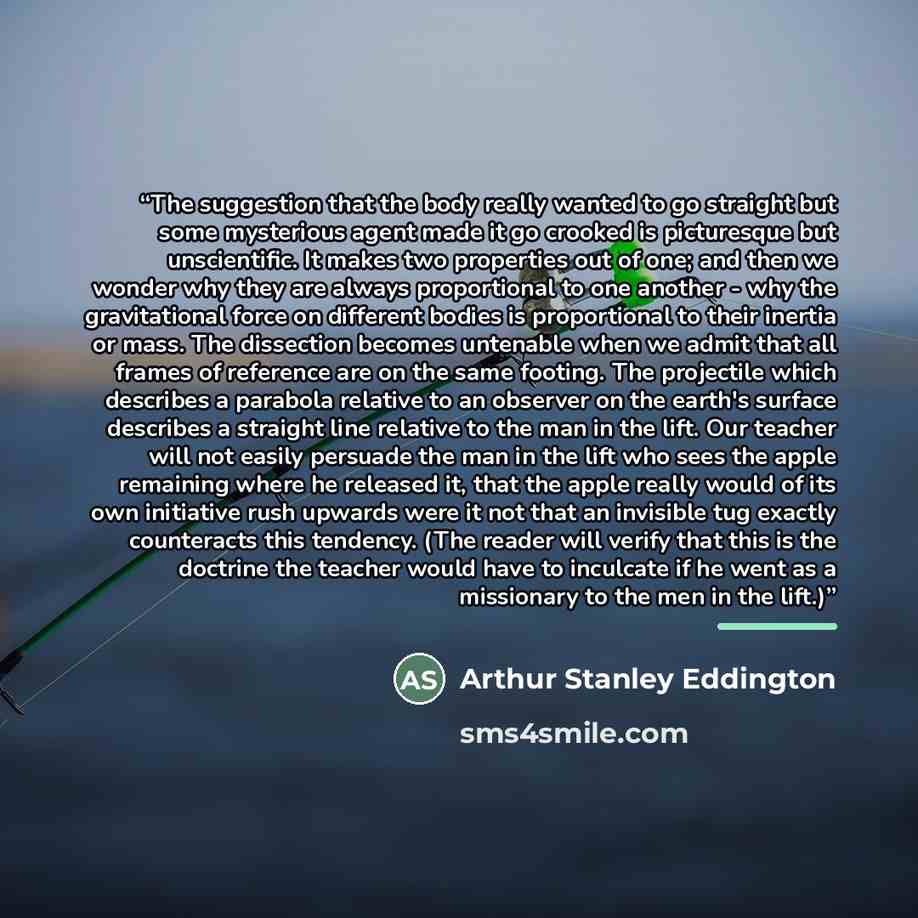 “The suggestion that the body really wanted to go straight but some mysterious agent made it go crooked is picturesque but unscientific. It makes two properties out of one; and then we wonder why they are always proportional to one another - why the gravitational force on different bodies is…” quote by Arthur Stanley Eddington