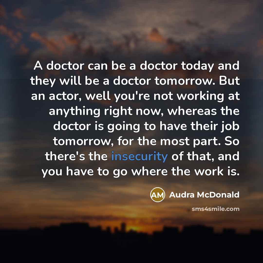 “A doctor can be a doctor today and they will be a doctor tomorrow. But an actor, well you're not working at anything right now, whereas the doctor is going to have their job tomorrow, for the most part. So there's the insecurity of that, and you have to go where the work is.” quote by Audra McDonald