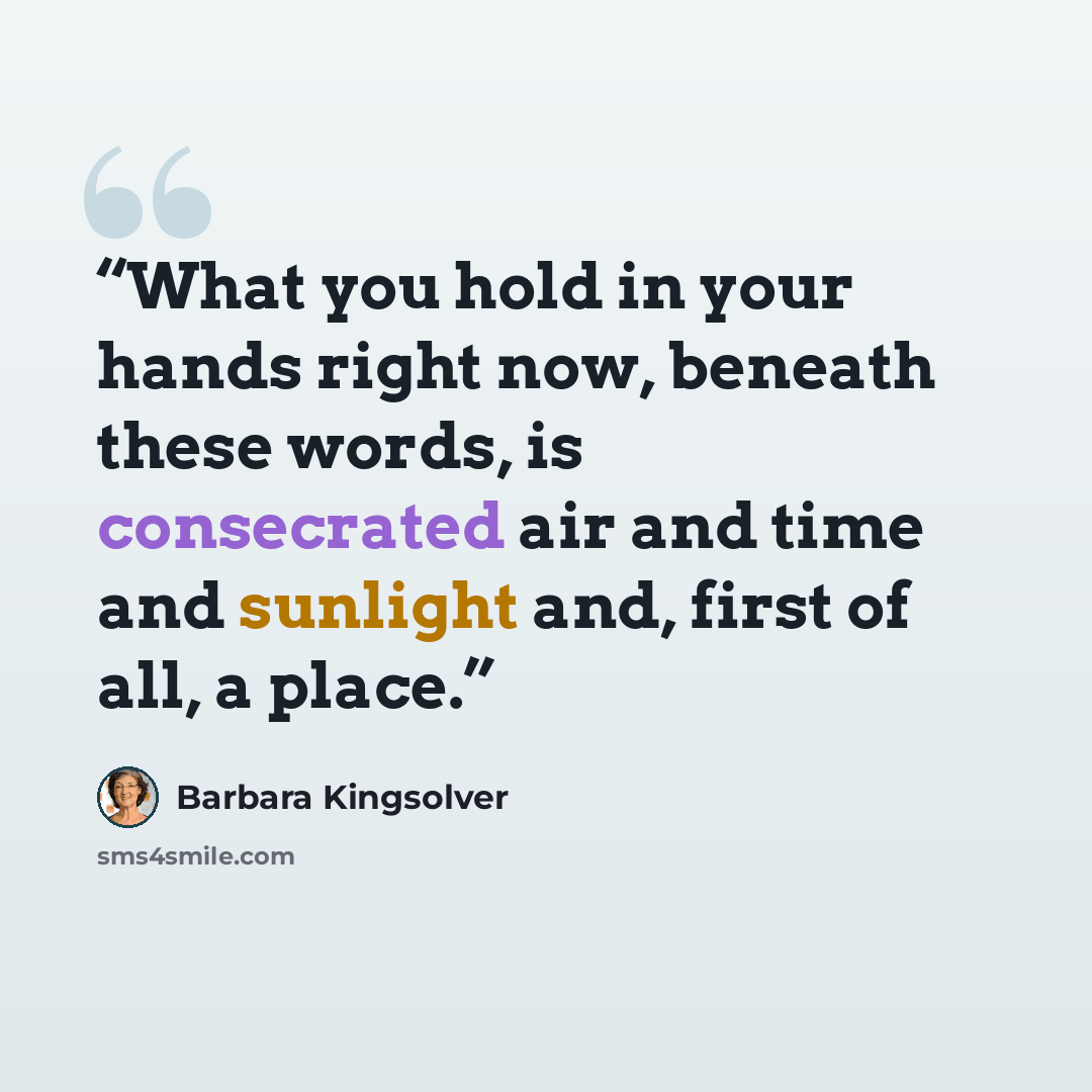 “What you hold in your hands right now, beneath these words, is consecrated air and time and sunlight and, first of all, a place.” quote by Barbara Kingsolver