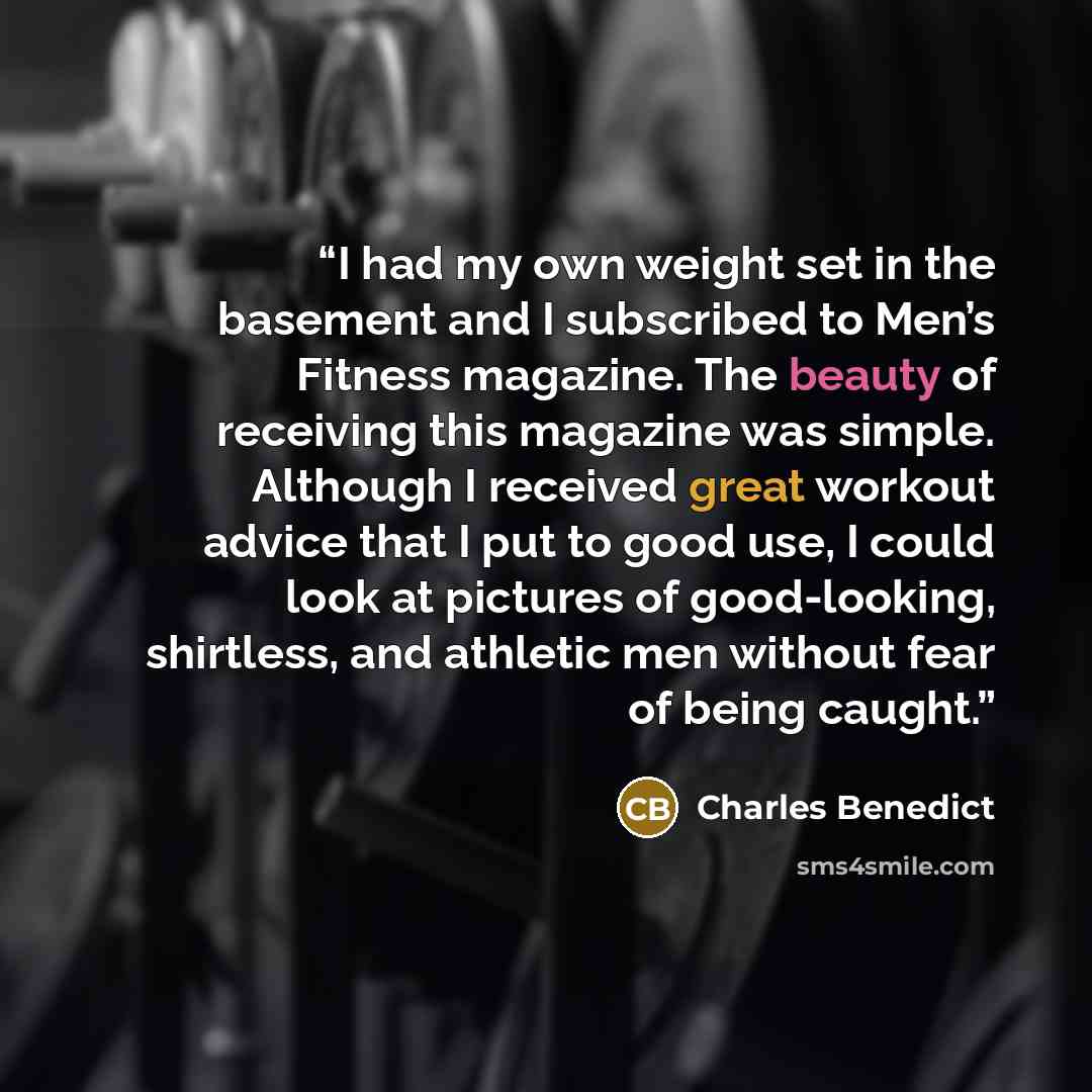 “I had my own weight set in the basement and I subscribed to Men’s Fitness magazine. The beauty of receiving this magazine was simple. Although I received great workout advice that I put to good use, I could look at pictures of good-looking, shirtless, and athletic men without fear of being caught.” quote by Charles Benedict
