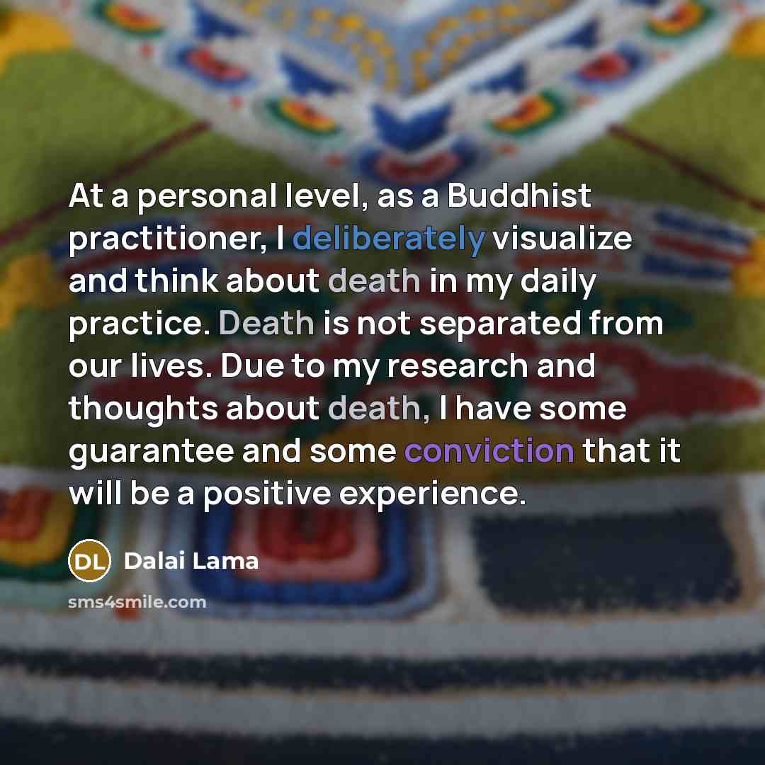 “At a personal level, as a Buddhist practitioner, I deliberately visualize and think about death in my daily practice. Death is not separated from our lives. Due to my research and thoughts about death, I have some guarantee and some conviction that it will be a positive experience.” quote by Dalai Lama