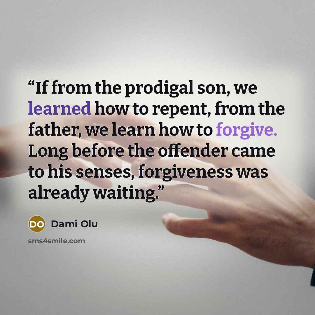 “If from the prodigal son, we learned how to repent, from the father, we learn how to forgive. Long before the offender came to his senses, forgiveness was already waiting.” quote by Dami Olu