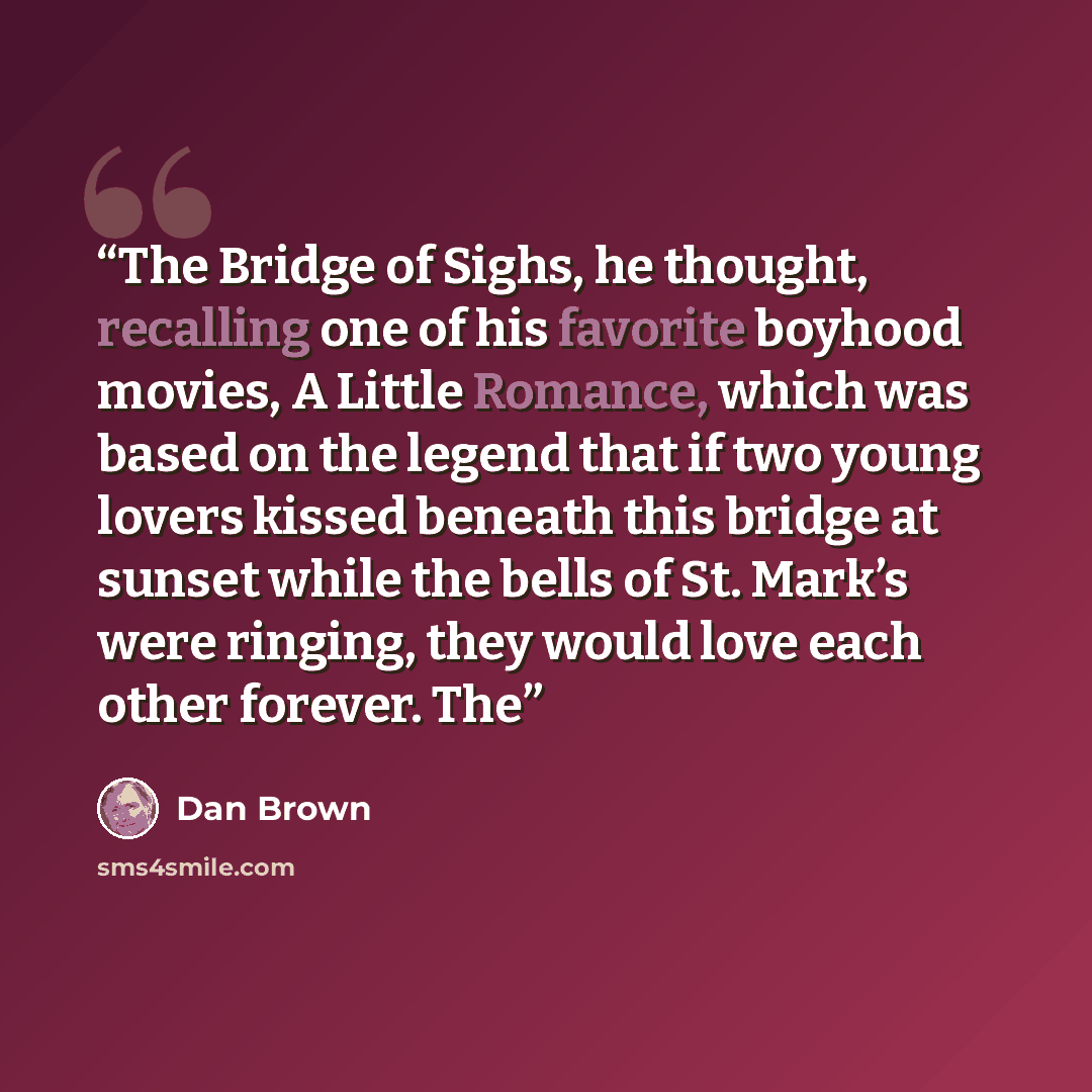 “The Bridge of Sighs, he thought, recalling one of his favorite boyhood movies, A Little Romance, which was based on the legend that if two young lovers kissed beneath this bridge at sunset while the bells of St. Mark’s were ringing, they would love each other forever. The” quote by Dan Brown
