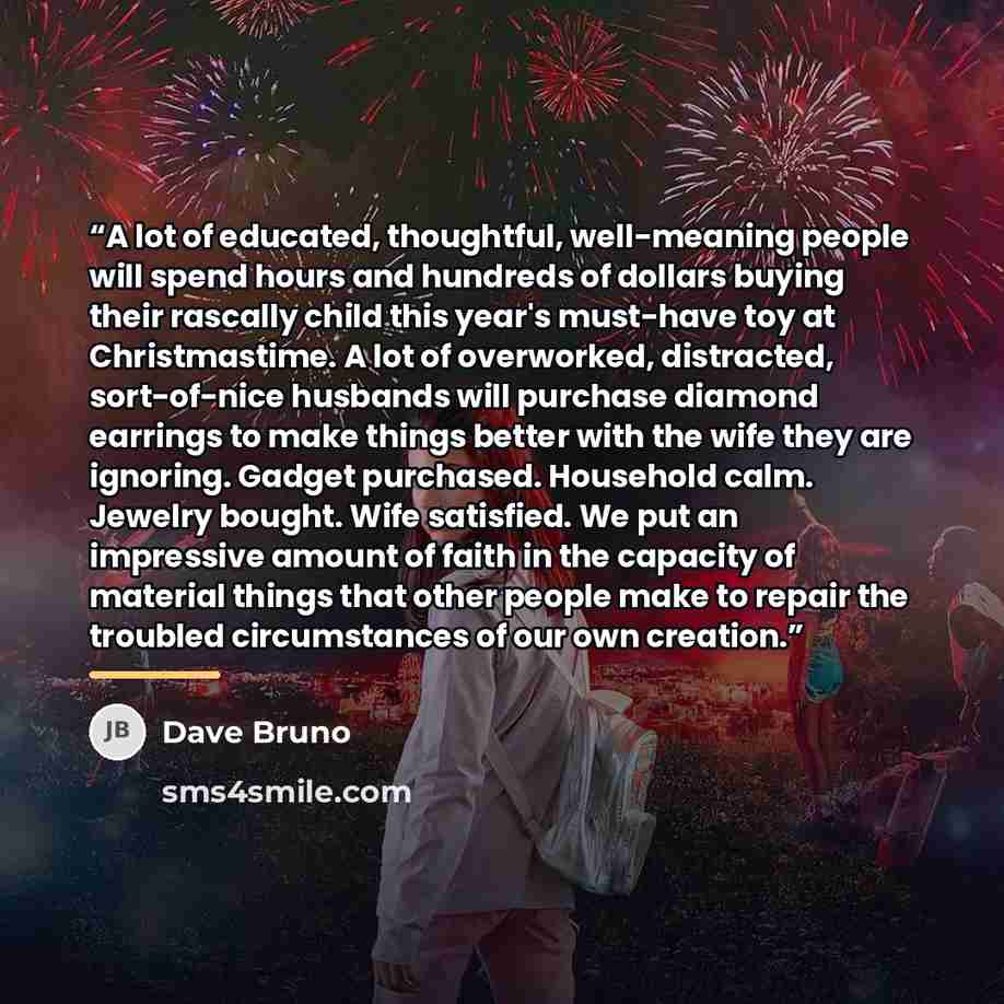 “A lot of educated, thoughtful, well-meaning people will spend hours and hundreds of dollars buying their rascally child this year's must-have toy at Christmastime. A lot of overworked, distracted, sort-of-nice husbands will purchase diamond earrings to make things better with the wife they are…” quote by Dave Bruno
