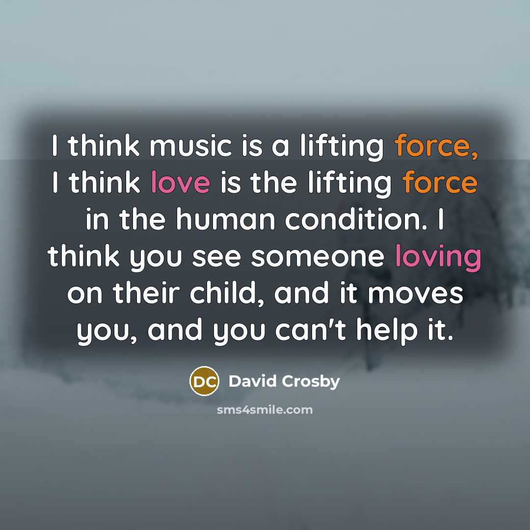 “I think music is a lifting force, I think love is the lifting force in the human condition. I think you see someone loving on their child, and it moves you, and you can't help it.” quote by David Crosby
