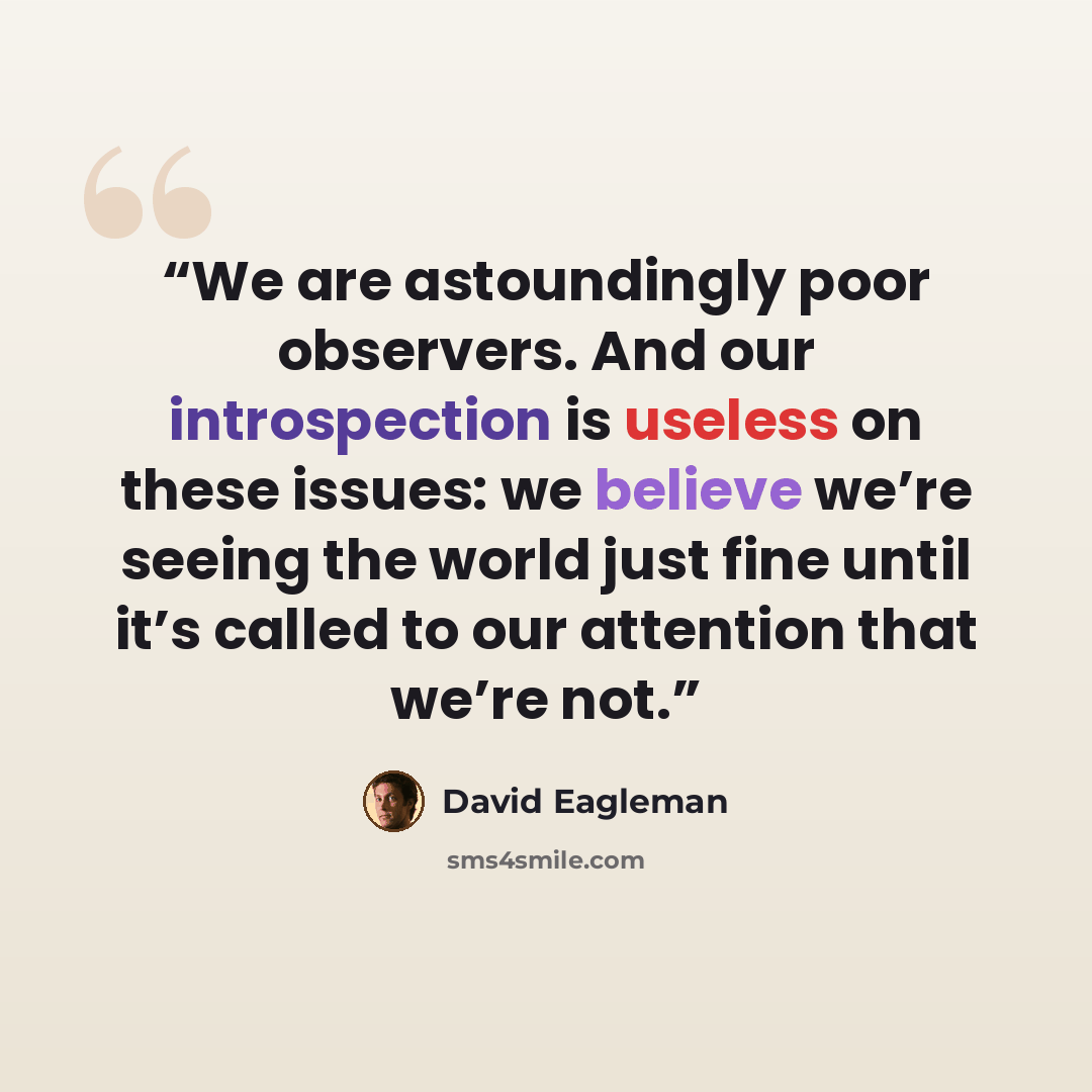 “We are astoundingly poor observers. And our introspection is useless on these issues: we believe we’re seeing the world just fine until it’s called to our attention that we’re not.” quote by David Eagleman