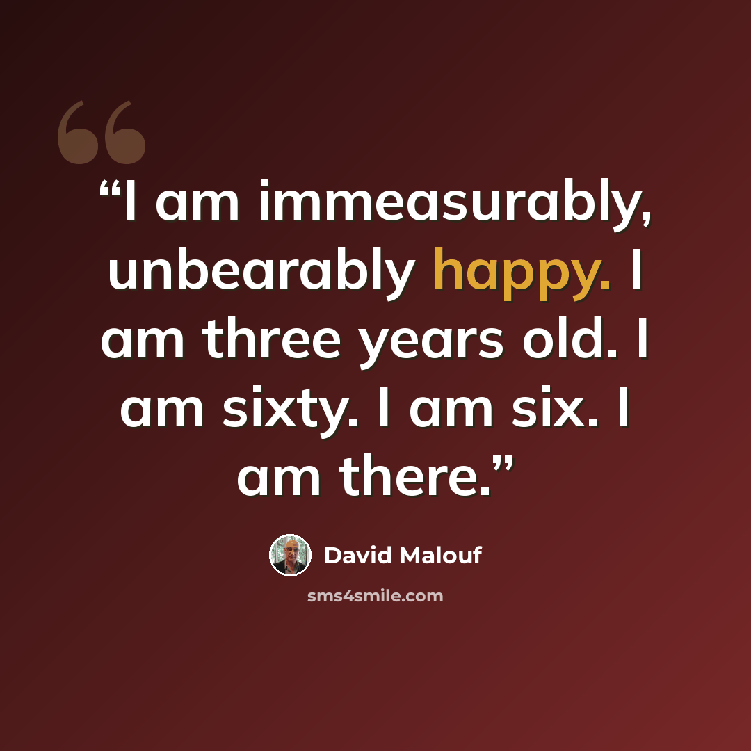 “I am immeasurably, unbearably happy. I am three years old. I am sixty. I am six. I am there.” quote by David Malouf