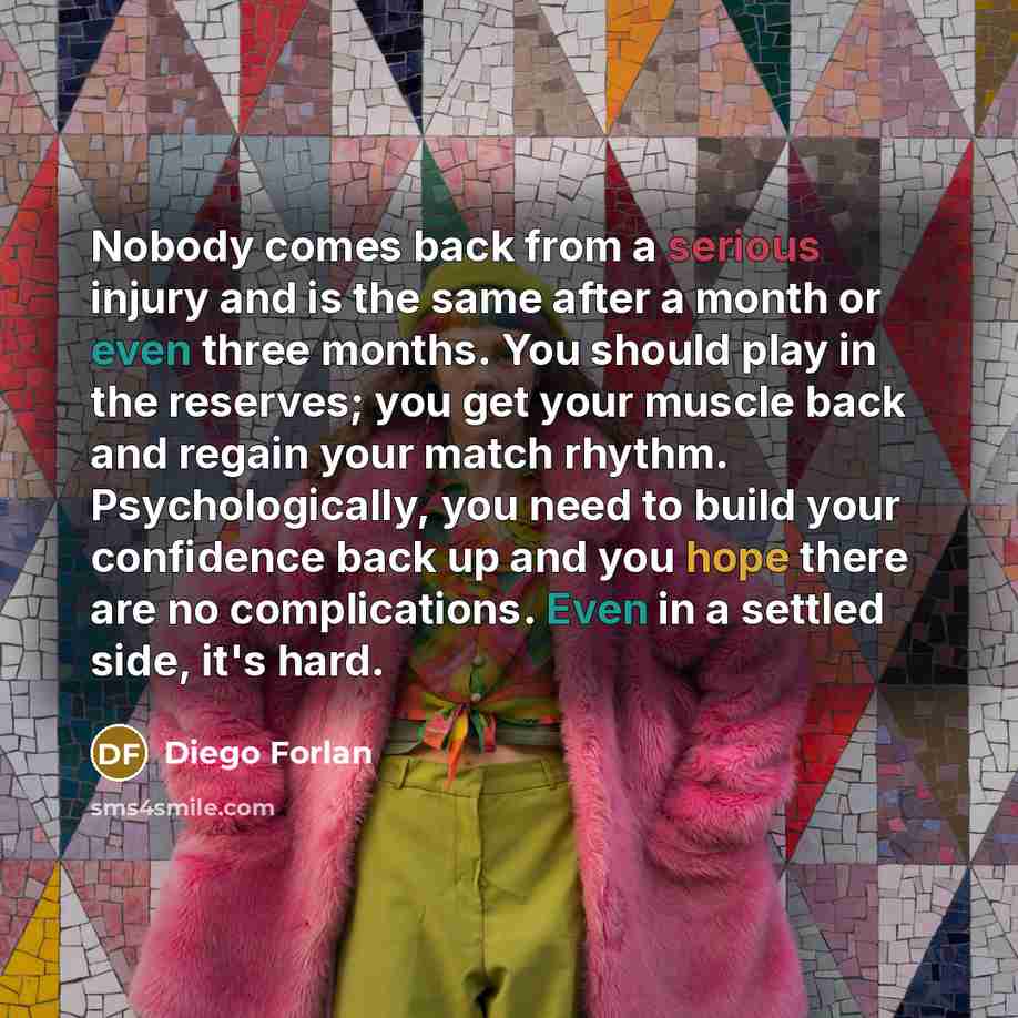 “Nobody comes back from a serious injury and is the same after a month or even three months. You should play in the reserves; you get your muscle back and regain your match rhythm. Psychologically, you need to build your confidence back up and you hope there are no complications. Even in a settled…” quote by Diego Forlan