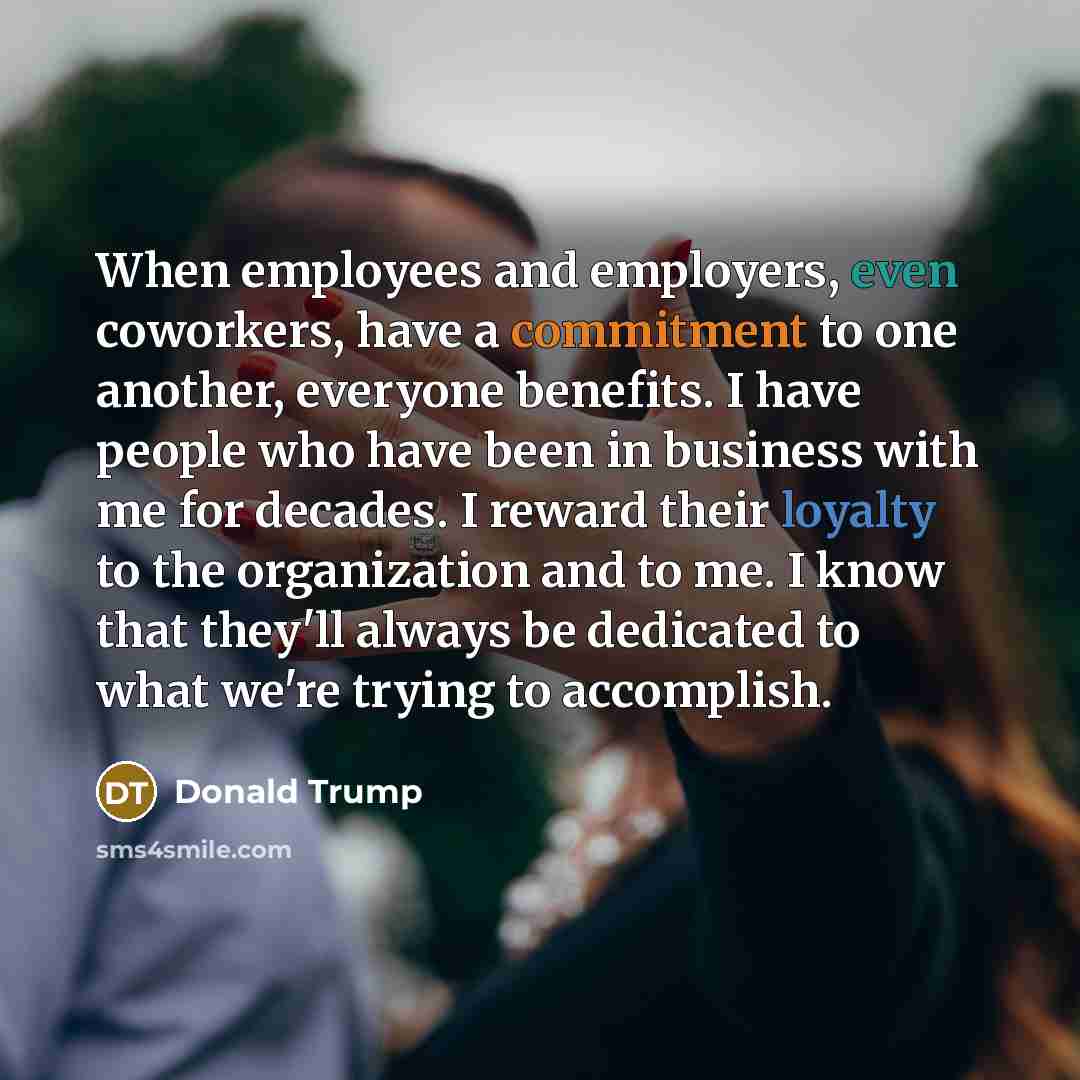 “When employees and employers, even coworkers, have a commitment to one another, everyone benefits. I have people who have been in business with me for decades. I reward their loyalty to the organization and to me. I know that they'll always be dedicated to what we're trying to accomplish.” quote by Donald Trump