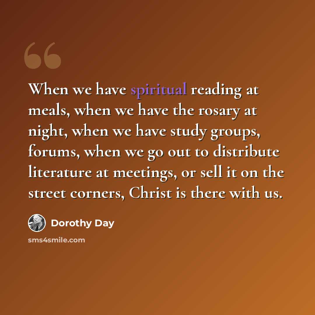 “When we have spiritual reading at meals, when we have the rosary at night, when we have study groups, forums, when we go out to distribute literature at meetings, or sell it on the street corners, Christ is there with us.” quote by Dorothy Day