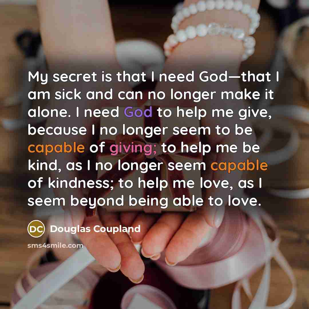 “My secret is that I need God—that I am sick and can no longer make it alone. I need God to help me give, because I no longer seem to be capable of giving; to help me be kind, as I no longer seem capable of kindness; to help me love, as I seem beyond being able to love.” quote by Douglas Coupland