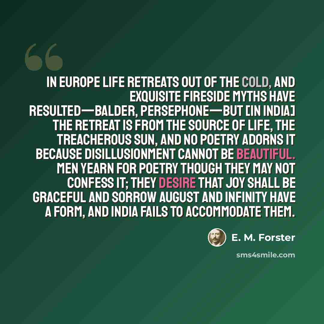 “In Europe life retreats out of the cold, and exquisite fireside myths have resulted—Balder, Persephone—but [in India] the retreat is from the source of life, the treacherous sun, and no poetry adorns it because disillusionment cannot be beautiful. Men yearn for poetry though they may not confess…” quote by E. M. Forster