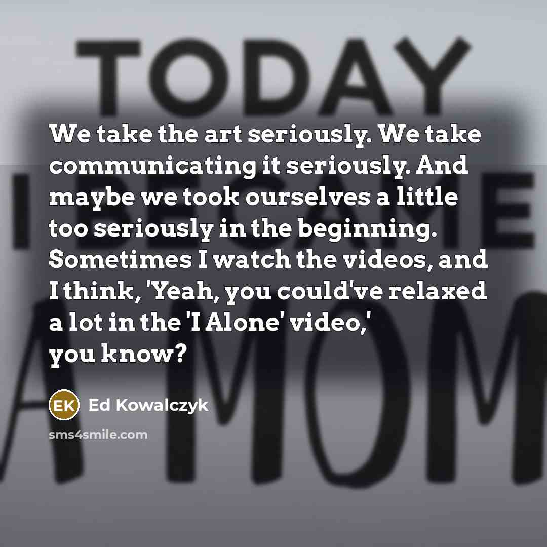 “We take the art seriously. We take communicating it seriously. And maybe we took ourselves a little too seriously in the beginning. Sometimes I watch the videos, and I think, 'Yeah, you could've relaxed a lot in the 'I Alone' video,' you know?” quote by Ed Kowalczyk