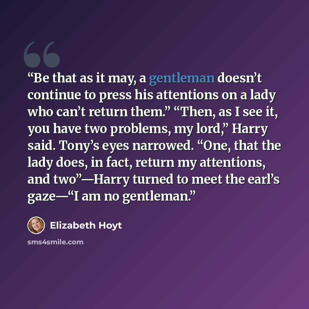 “Be that as it may, a gentleman doesn’t continue to press his attentions on a lady who can’t return them.” “Then, as I see it, you have two problems, my lord,” Harry said. Tony’s eyes narrowed. “One, that the lady does, in fact, return my attentions, and two”—Harry turned to meet the earl’s gaze—“I…” quote by Elizabeth Hoyt