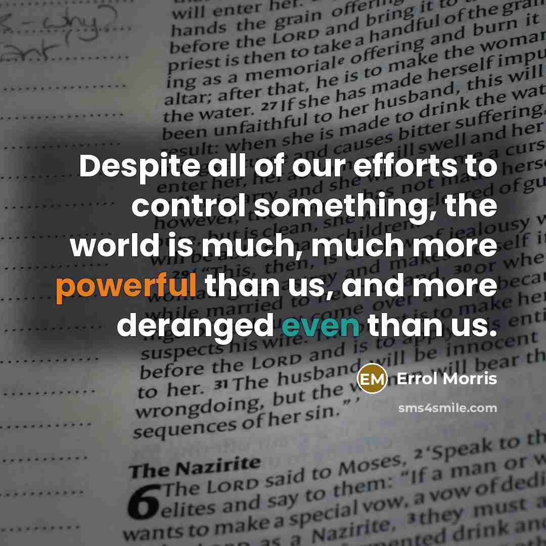 “Despite all of our efforts to control something, the world is much, much more powerful than us, and more deranged even than us.” quote by Errol Morris