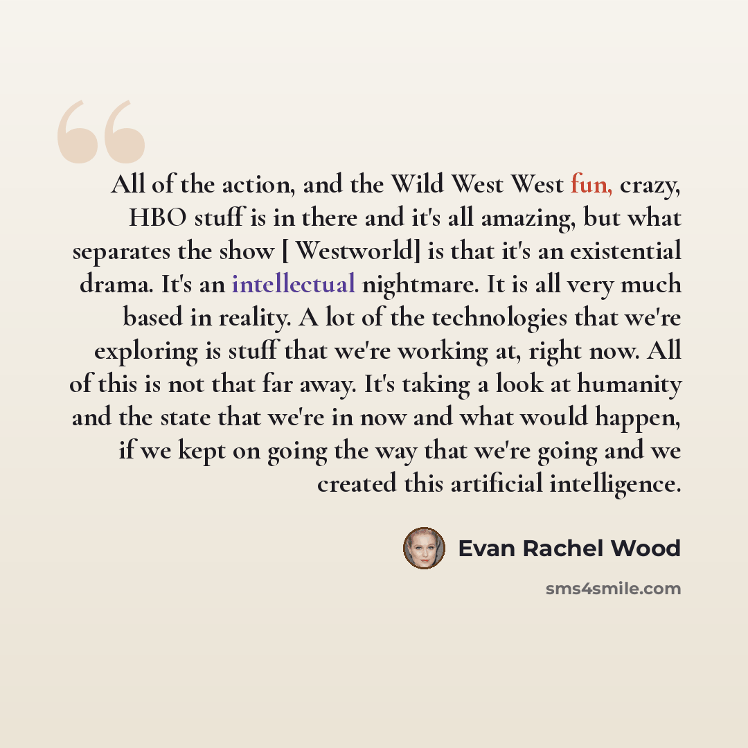“All of the action, and the Wild West West fun, crazy, HBO stuff is in there and it's all amazing, but what separates the show [ Westworld] is that it's an existential drama. It's an intellectual nightmare. It is all very much based in reality. A lot of the technologies that we're exploring is…” quote by Evan Rachel Wood