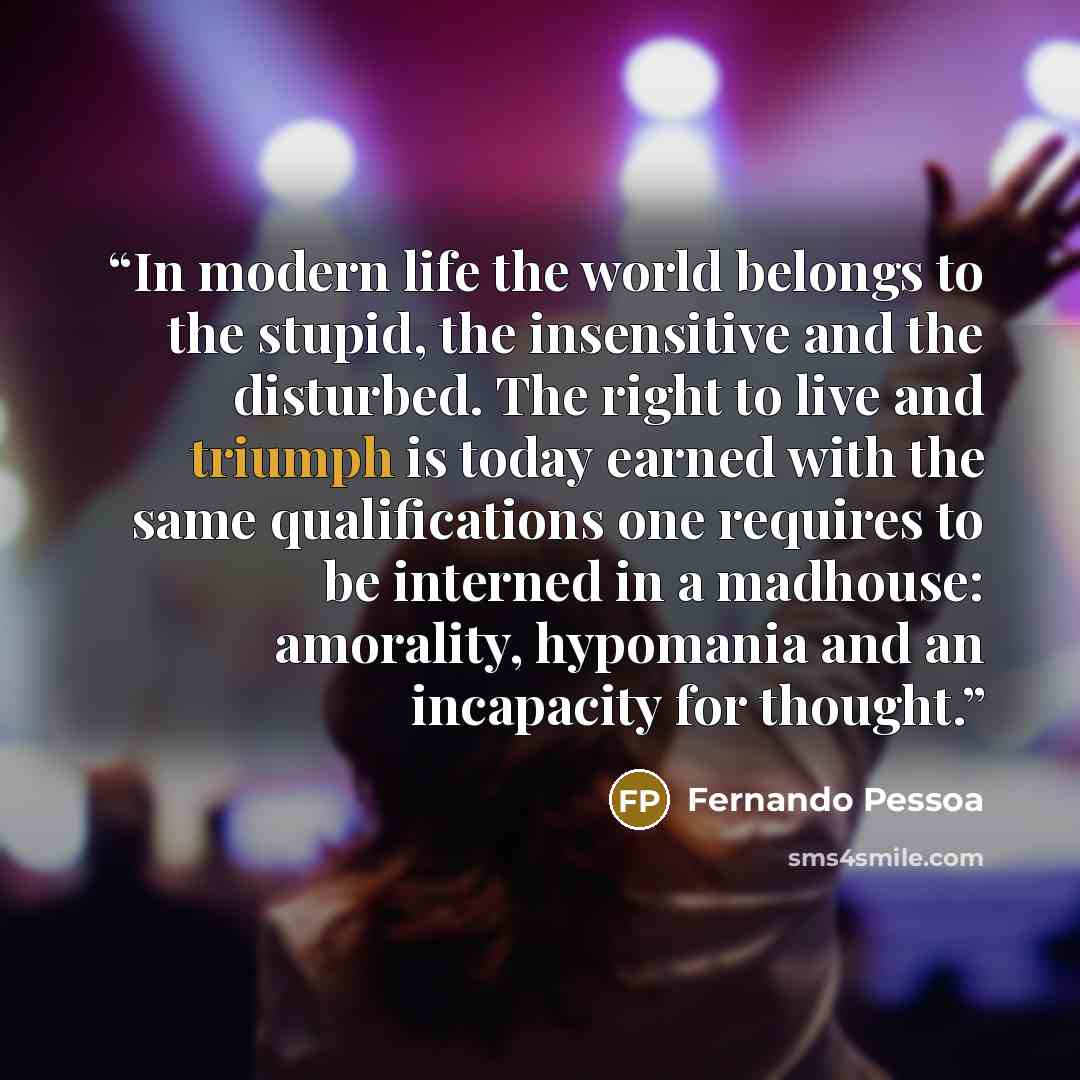 “In modern life the world belongs to the stupid, the insensitive and the disturbed. The right to live and triumph is today earned with the same qualifications one requires to be interned in a madhouse: amorality, hypomania and an incapacity for thought.” quote by Fernando Pessoa