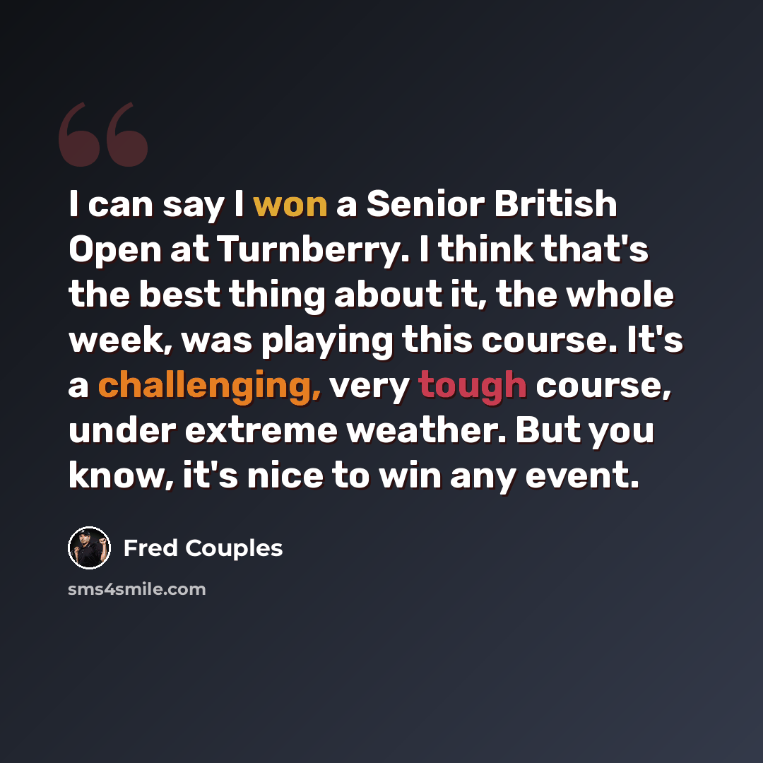 “I can say I won a Senior British Open at Turnberry. I think that's the best thing about it, the whole week, was playing this course. It's a challenging, very tough course, under extreme weather. But you know, it's nice to win any event.” quote by Fred Couples
