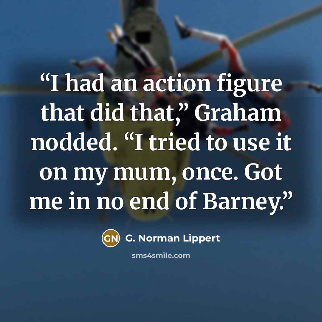 “I had an action figure that did that,” Graham nodded. “I tried to use it on my mum, once. Got me in no end of Barney.” quote by G. Norman Lippert