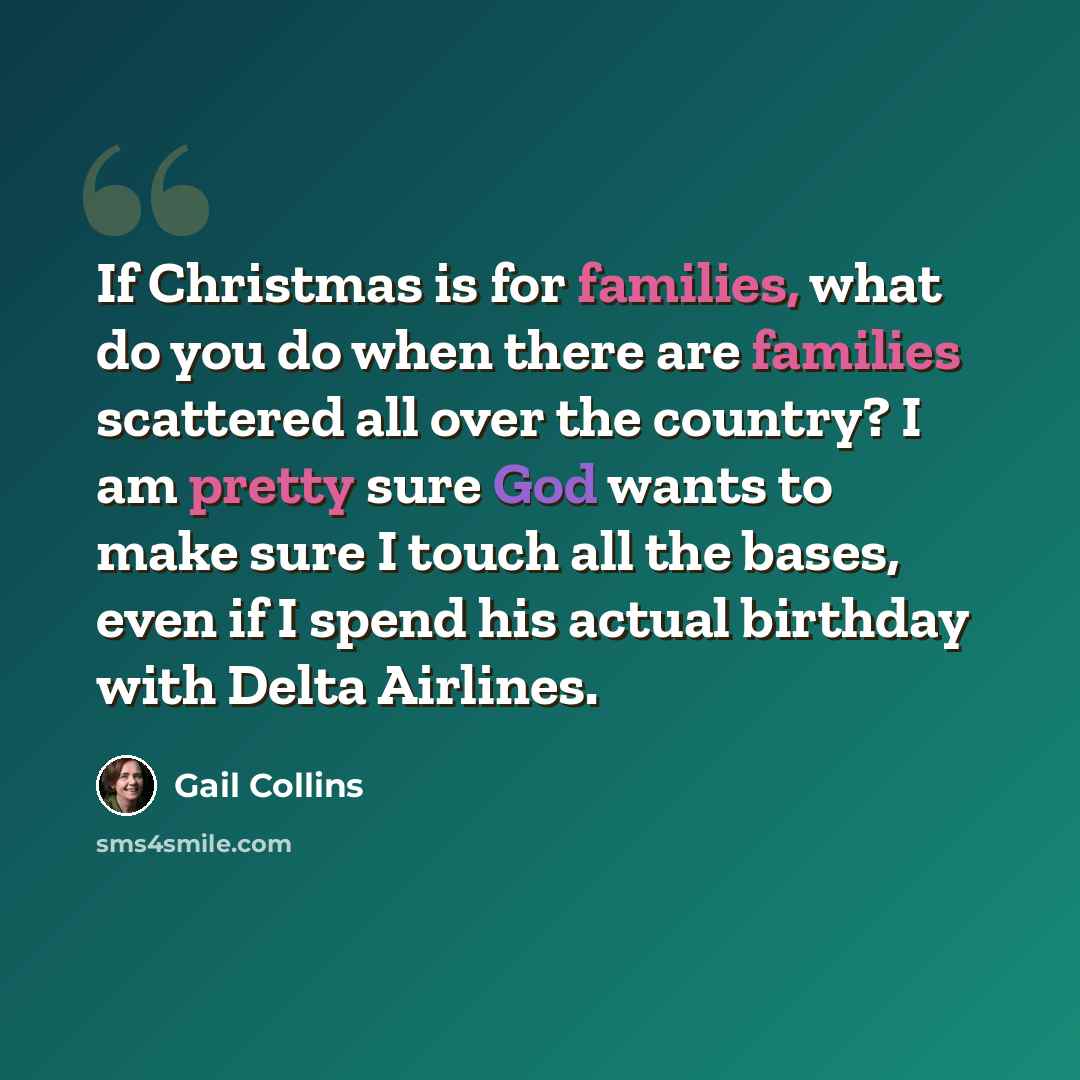 “If Christmas is for families, what do you do when there are families scattered all over the country? I am pretty sure God wants to make sure I touch all the bases, even if I spend his actual birthday with Delta Airlines.” quote by Gail Collins