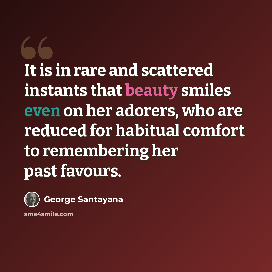 “It is in rare and scattered instants that beauty smiles even on her adorers, who are reduced for habitual comfort to remembering her past favours.” quote by George Santayana