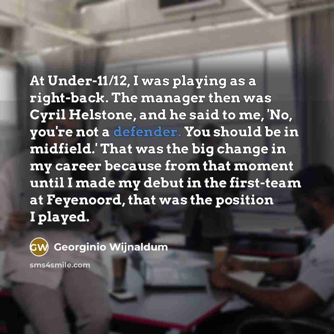 “At Under-11/12, I was playing as a right-back. The manager then was Cyril Helstone, and he said to me, 'No, you're not a defender. You should be in midfield.' That was the big change in my career because from that moment until I made my debut in the first-team at Feyenoord, that was the position I…” quote by Georginio Wijnaldum