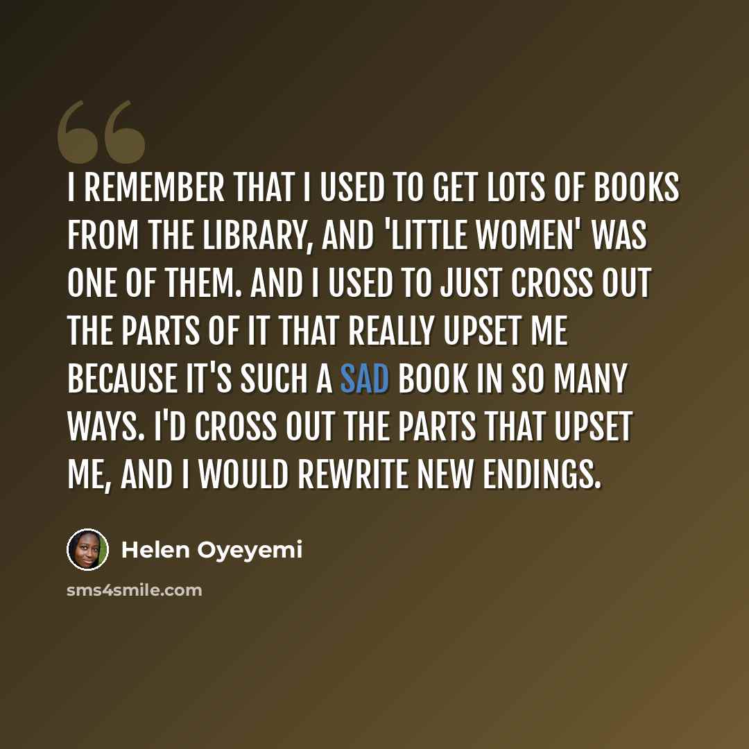 “I remember that I used to get lots of books from the library, and 'Little Women' was one of them. And I used to just cross out the parts of it that really upset me because it's such a sad book in so many ways. I'd cross out the parts that upset me, and I would rewrite new endings.” quote by Helen Oyeyemi