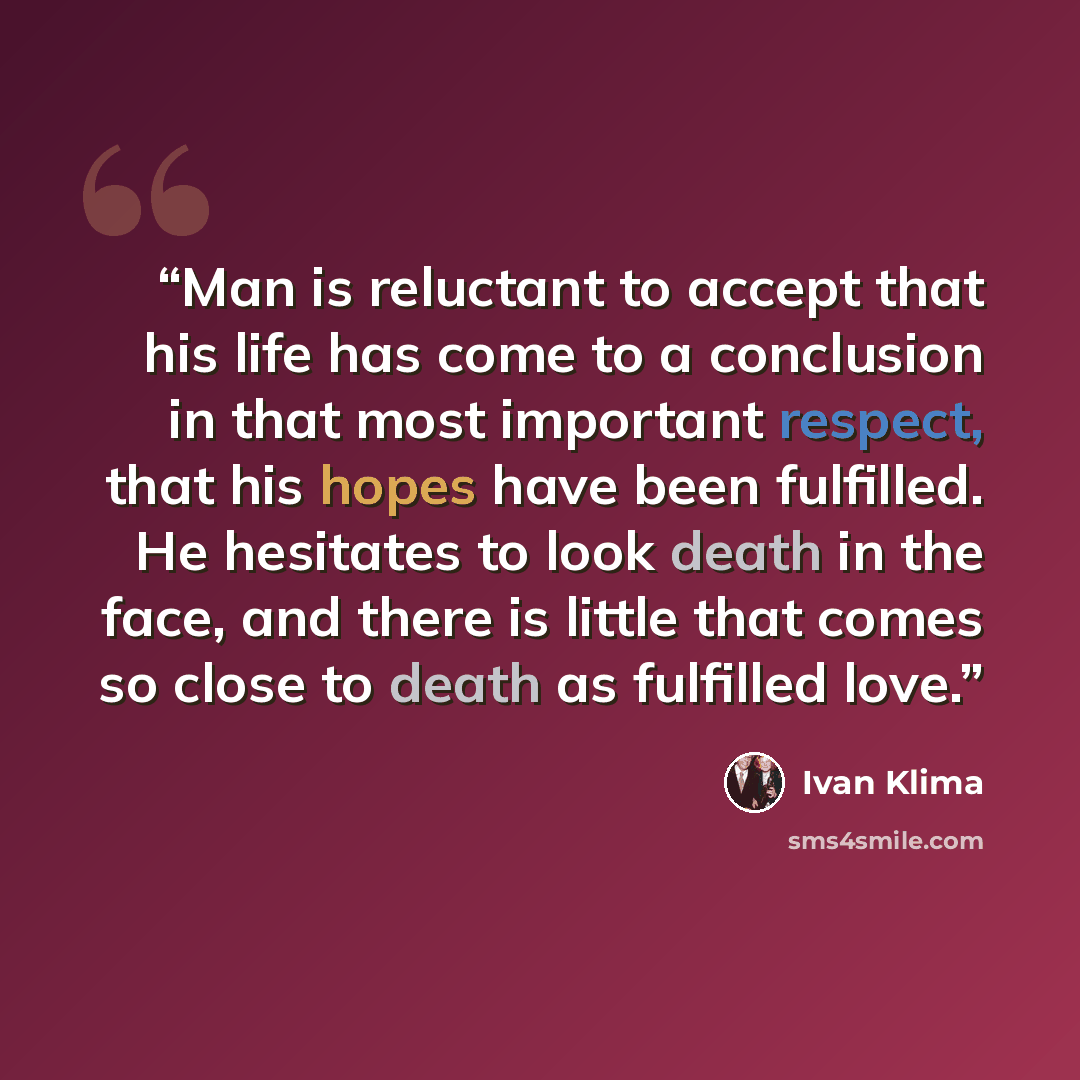 “Man is reluctant to accept that his life has come to a conclusion in that most important respect, that his hopes have been fulfilled. He hesitates to look death in the face, and there is little that comes so close to death as fulfilled love.” quote by Ivan Klíma