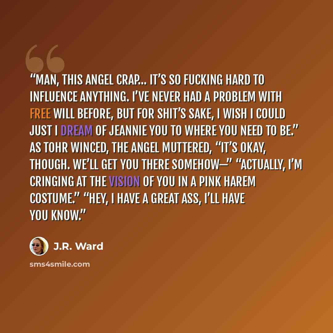 “Man, this angel crap… it’s so fucking hard to influence anything. I’ve never had a problem with free will before, but for shit’s sake, I wish I could just I Dream of Jeannie you to where you need to be.” As Tohr winced, the angel muttered, “It’s okay, though. We’ll get you there somehow—”…” quote by J.R. Ward