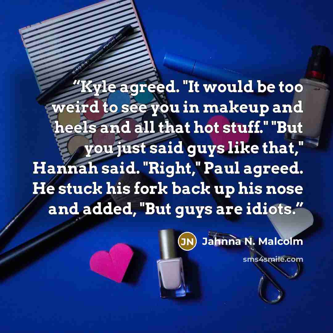 “Kyle agreed. "It would be too weird to see you in makeup and heels and all that hot stuff." "But you just said guys like that," Hannah said. "Right," Paul agreed. He stuck his fork back up his nose and added, "But guys are idiots.” quote by Jahnna N. Malcolm