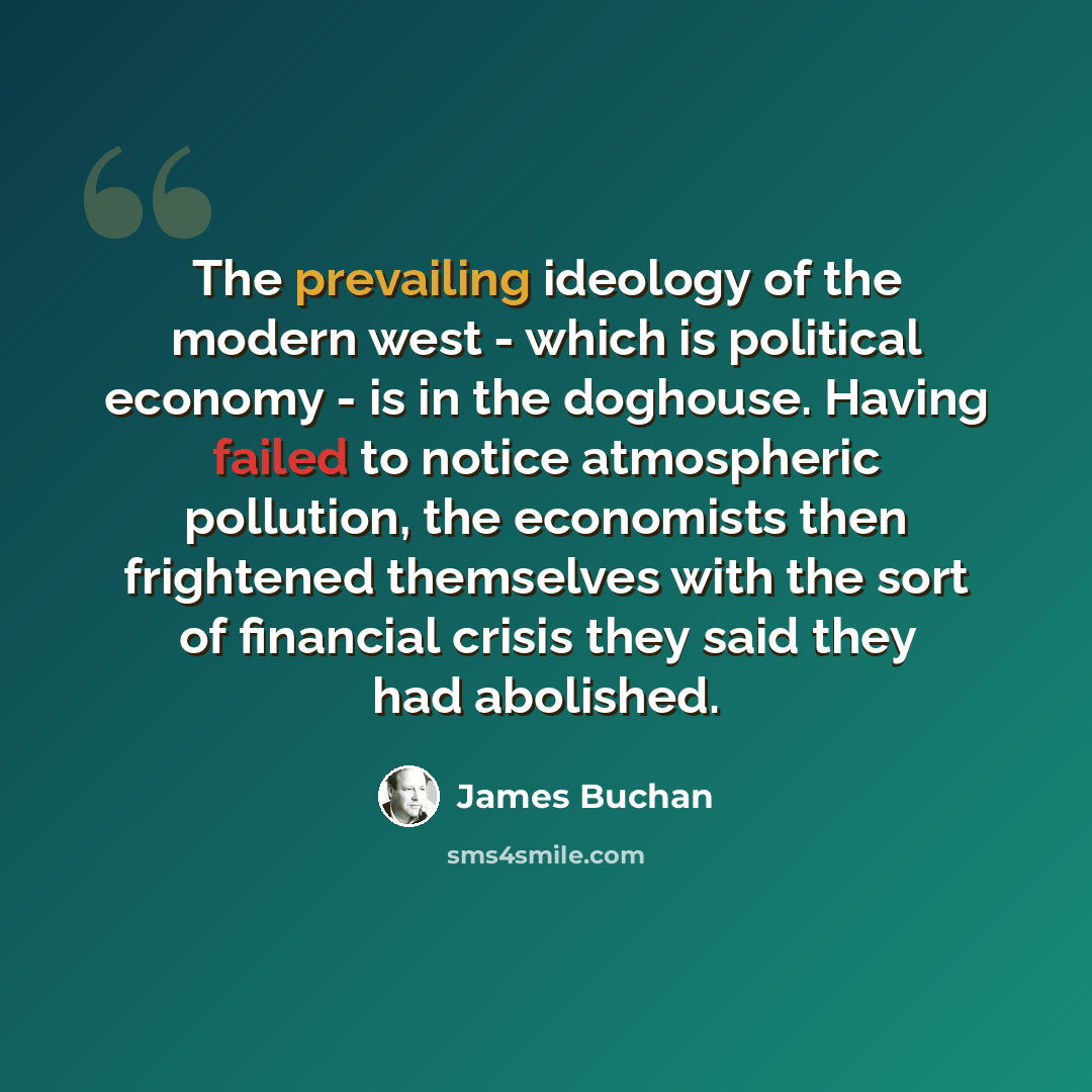 “The prevailing ideology of the modern west - which is political economy - is in the doghouse. Having failed to notice atmospheric pollution, the economists then frightened themselves with the sort of financial crisis they said they had abolished.” quote by James Buchan