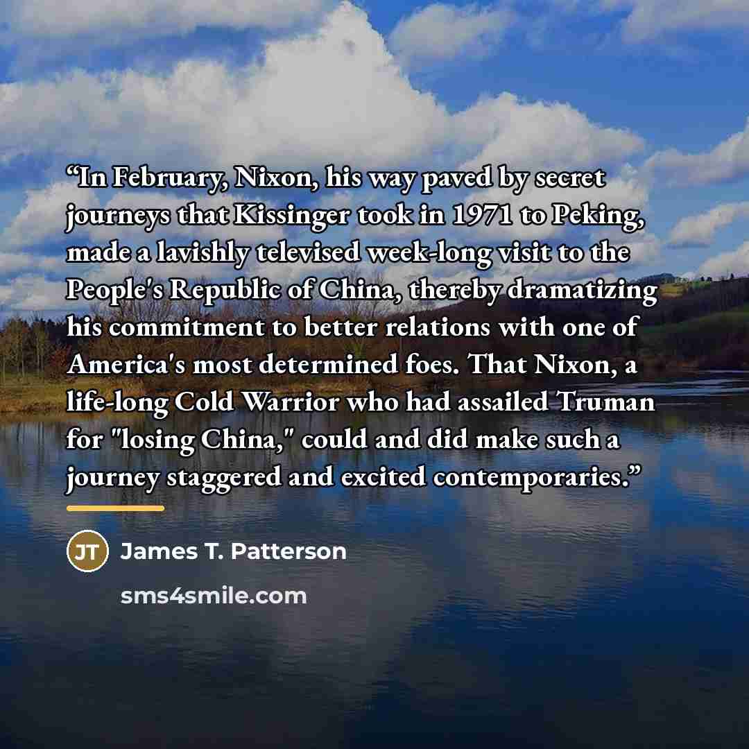 “In February, Nixon, his way paved by secret journeys that Kissinger took in 1971 to Peking, made a lavishly televised week-long visit to the People's Republic of China, thereby dramatizing his commitment to better relations with one of America's most determined foes. That Nixon, a life-long Cold…” quote by James T. Patterson