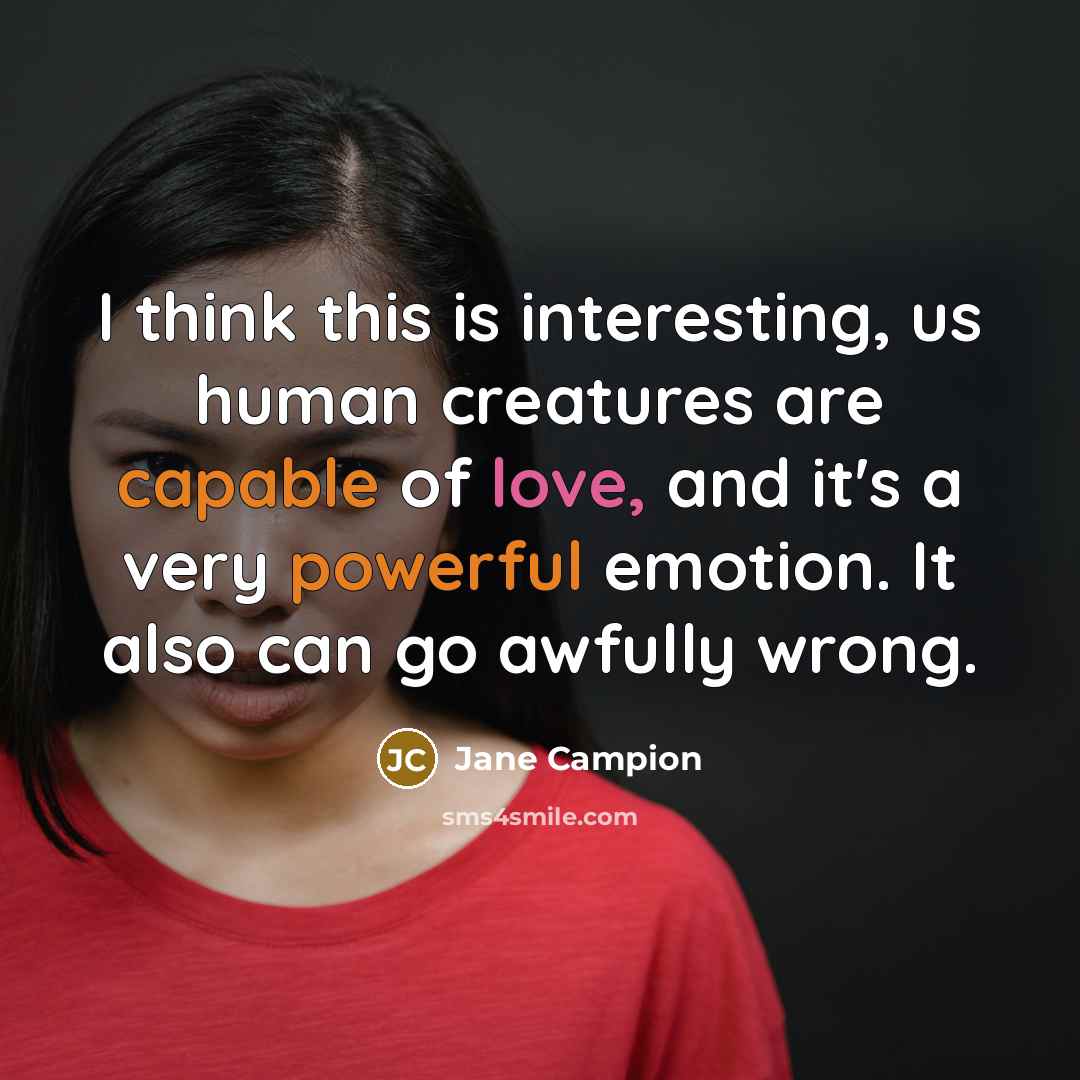 “I think this is interesting, us human creatures are capable of love, and it's a very powerful emotion. It also can go awfully wrong.” quote by Jane Campion