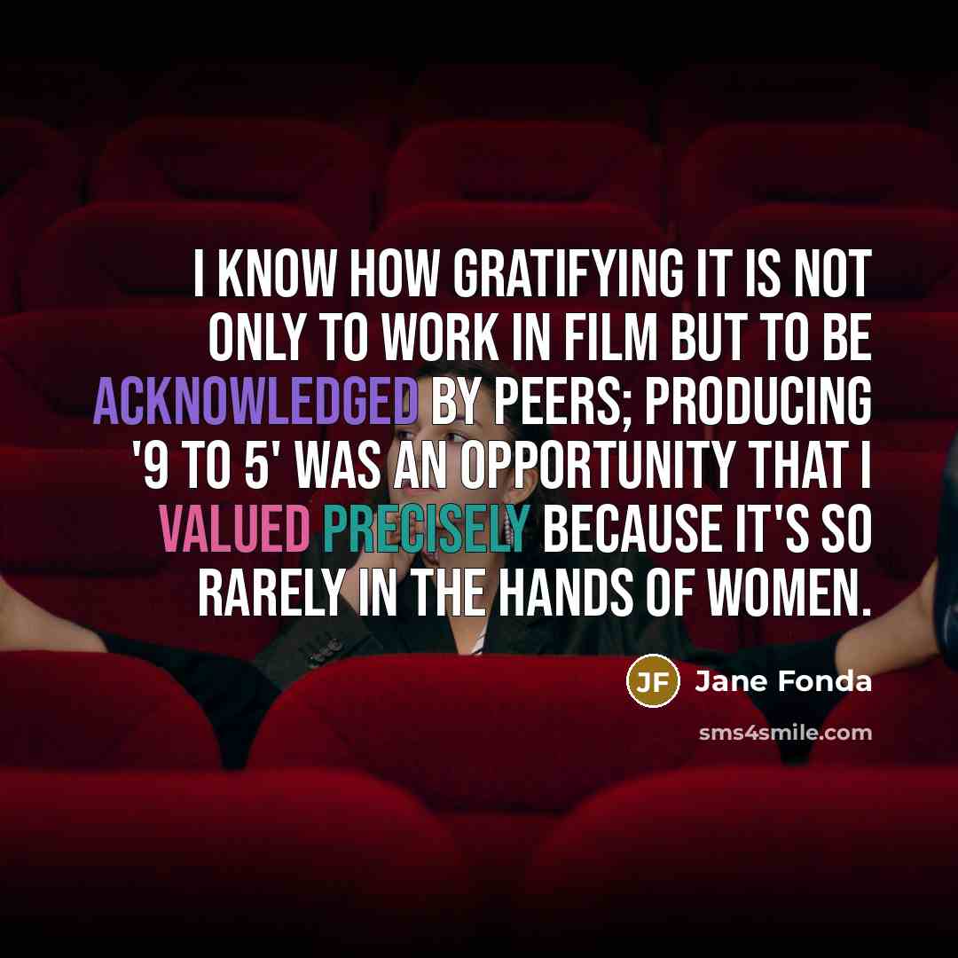 “I know how gratifying it is not only to work in film but to be acknowledged by peers; producing '9 to 5' was an opportunity that I valued precisely because it's so rarely in the hands of women.” quote by Jane Fonda