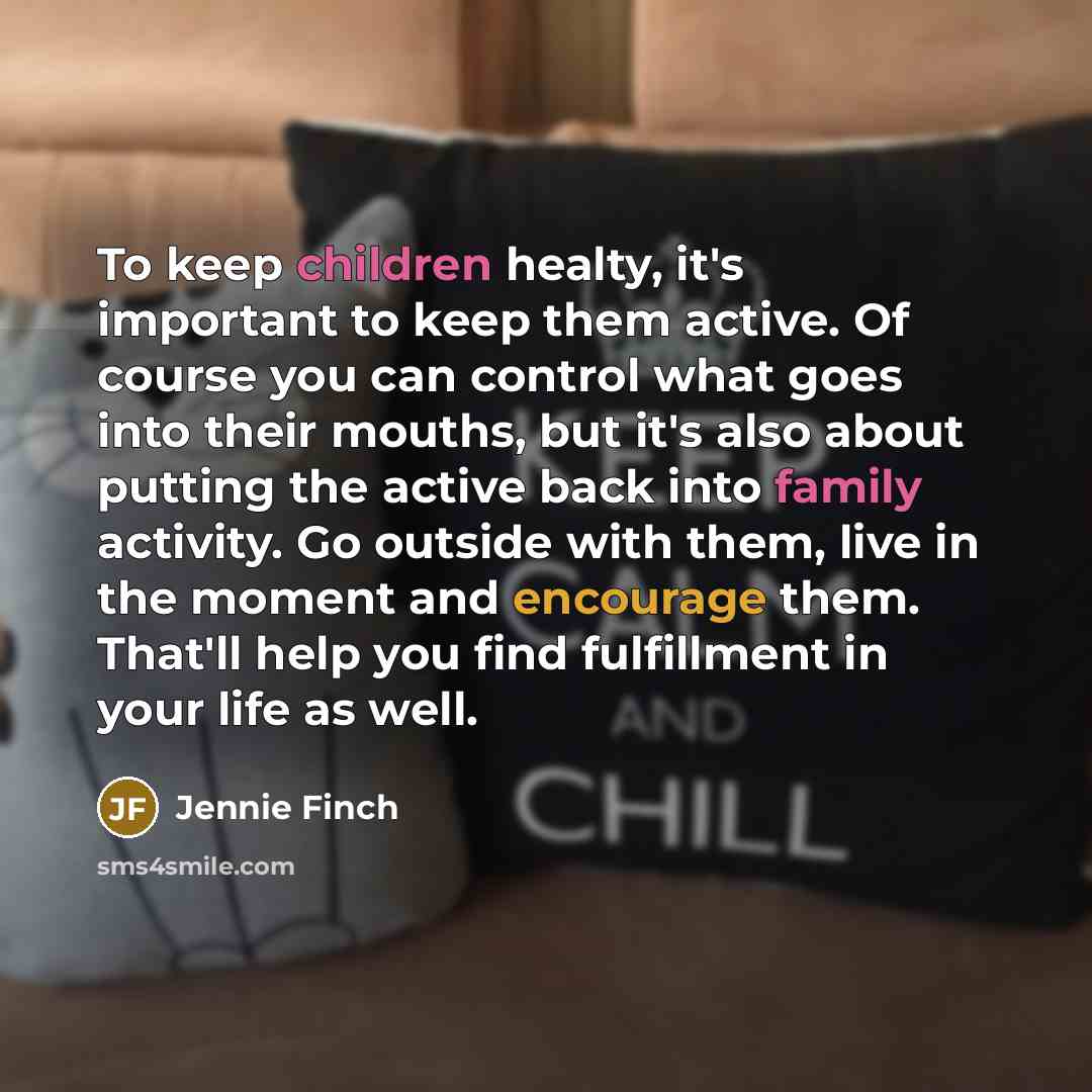 “To keep children healty, it's important to keep them active. Of course you can control what goes into their mouths, but it's also about putting the active back into family activity. Go outside with them, live in the moment and encourage them. That'll help you find fulfillment in your life as well.” quote by Jennie Finch