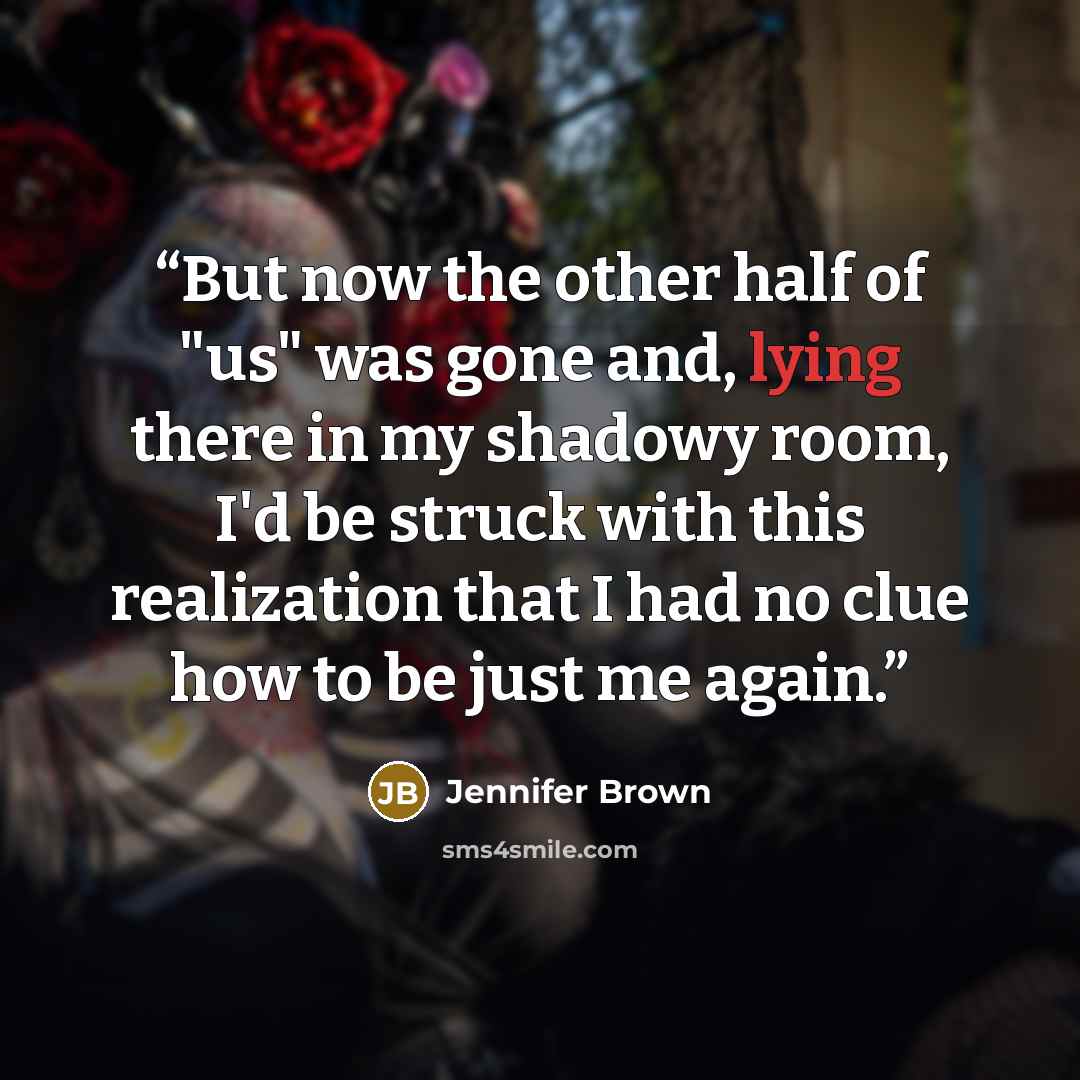 “But now the other half of "us" was gone and, lying there in my shadowy room, I'd be struck with this realization that I had no clue how to be just me again.” quote by Jennifer Brown