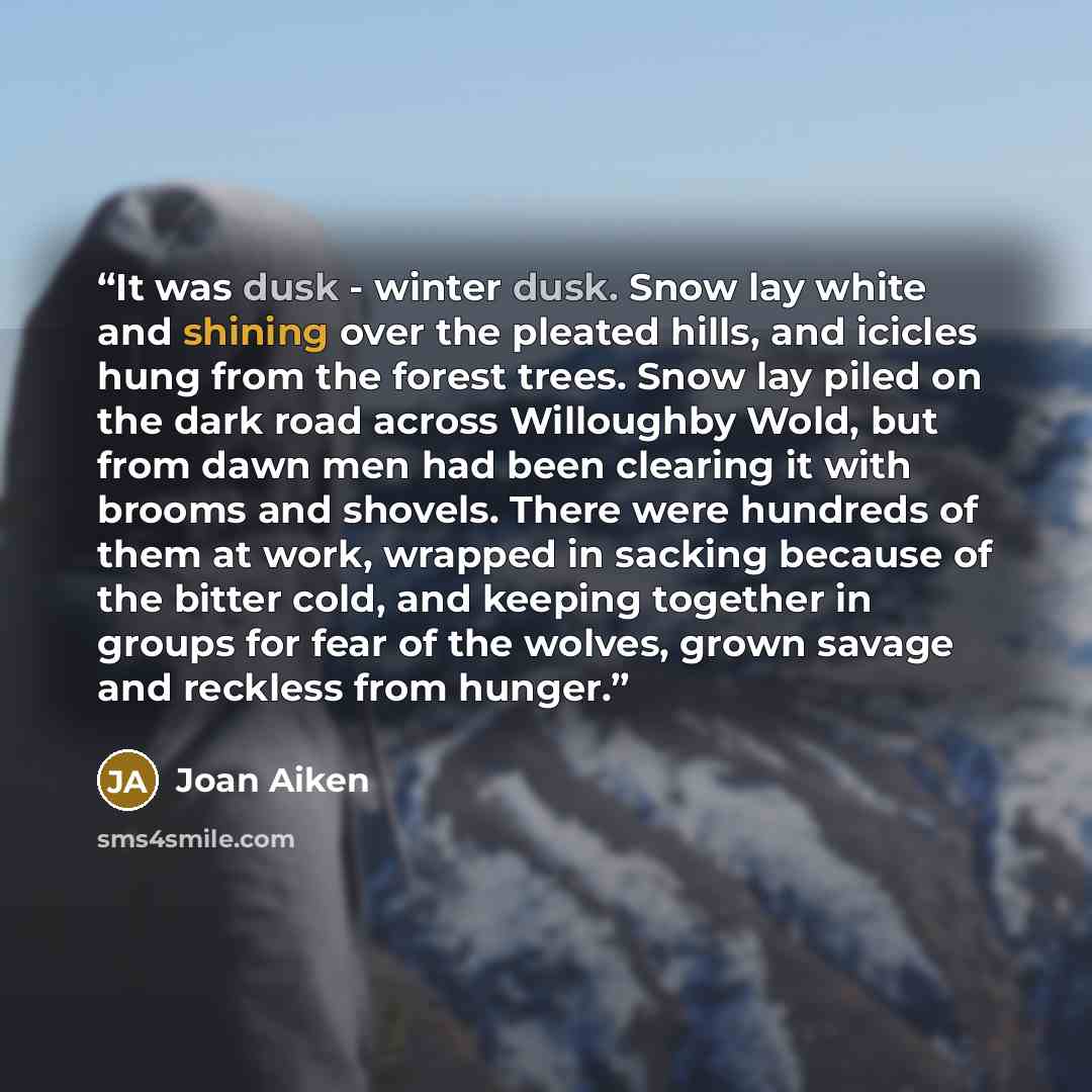 “It was dusk - winter dusk. Snow lay white and shining over the pleated hills, and icicles hung from the forest trees. Snow lay piled on the dark road across Willoughby Wold, but from dawn men had been clearing it with brooms and shovels. There were hundreds of them at work, wrapped in sacking…” quote by Joan Aiken