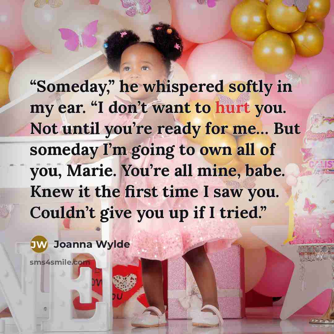 “Someday,” he whispered softly in my ear. “I don’t want to hurt you. Not until you’re ready for me… But someday I’m going to own all of you, Marie. You’re all mine, babe. Knew it the first time I saw you. Couldn’t give you up if I tried.” quote by Joanna Wylde