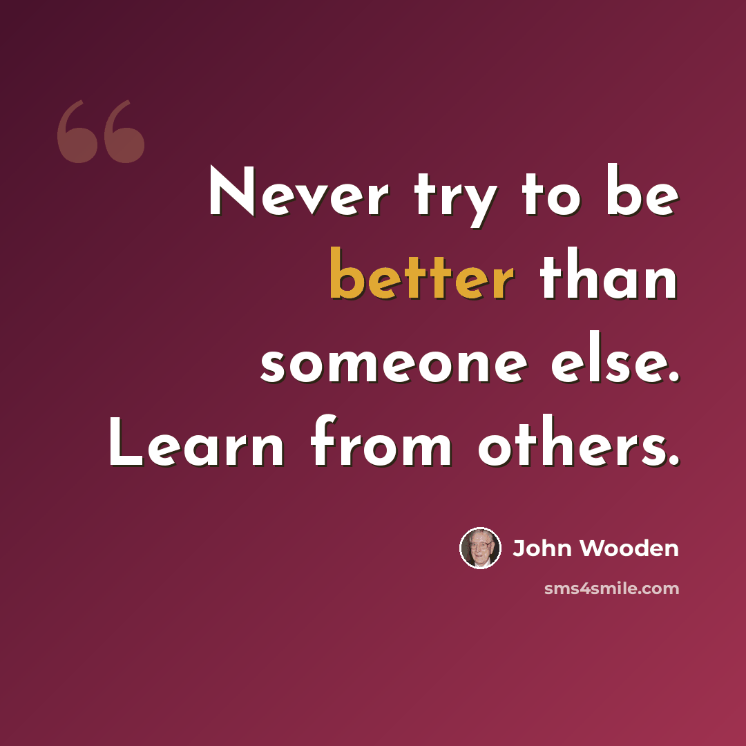 “Never try to be better than someone else. Learn from others.” quote by John Wooden