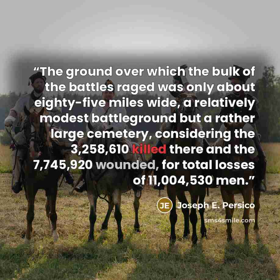 “The ground over which the bulk of the battles raged was only about eighty-five miles wide, a relatively modest battleground but a rather large cemetery, considering the 3,258,610 killed there and the 7,745,920 wounded, for total losses of 11,004,530 men.” quote by Joseph E. Persico